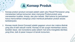 Konsep Produk
1. Konsep produk (product concept) adalah salah satu Filosofi Pemasaran yang
menekankan bahwa konsumen akan menyukai Produk-produk yang
menawarkan kualitas, kinerja, dan pitur terbaik. Oleh karena itu perusahaan
harus mencurahkan energinya untuk membuat perbaikan produk secara
berkelanjutan.
2. Konsep merek (brand Concept) adalah gagasan umum dan makna dbstrak
yang ada di baik sebuah marek. Konsep ini ber purgai memberikan asensi,
karakter dasar, dan konsistensi pada selaich mat serta mengelola identitas
yang khas, baik di pasar maupun di benak konsumen.
A
 