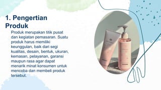 Produk merupakan titik pusat
dan kegiatan pemasaran. Suatu
produk harus memiliki
keunggulan, baik dari segi
kualitas, desain, bentuk, ukuran,
kemasan, pelayanan, garansi
maupun rasa agar dapat
menarik minat konsumen untuk
mencoba dan membeli produk
tersebut.
1. Pengertian
Produk
 