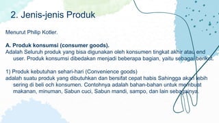 Menurut Philip Kotler.
A. Produk konsumsi (consumer goods).
Adalah Seluruh produk yang bisa digunakan oleh konsumen tingkat akhir atau end
user. Produk konsumsi dibedakan menjadi beberapa bagian, yaitu sebagai berikut.
1) Produk kebutuhan sehari-hari (Convenience goods)
adalah suatu produk yang dibutuhkan dan bersifat cepat habis Sahingga akan lebih
sering di beli och konsumen. Contohnya adalah bahan-bahan untuk membuat
makanan, minuman, Sabun cuci, Sabun mandi, sampo, dan lain sebagainya.
2. Jenis-jenis Produk
 