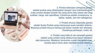 2. Produk belanjaan (shopping goods)
adalah produk yang dibelanjakan dengan cara membandingkan
suatu produk dengan produk lain yang sama atau setara dari Segi
kualitas, harga, dan spesifikasi. Contohnya adalah smartphone, tv,
laptop, sepatu, dan lain sebagainya.
3. Produk khusus (Specialty goods)
adalah Suatu Produk yang mempunyai suatu karakter tertentu.
Biasanya produk khusus mempunyai kesan mewah dan istimewa.
Contohnya perhiasan, mobil, dll.
4. Produk yang tidak di can (ansaight goods)
adalah suatu produk yang sebelumnya belum diketahui
oleh konsumen. Meskipun konsumen sudah mengetahuinya,
mereka belum tentu akan membeli produk tersebut.
 