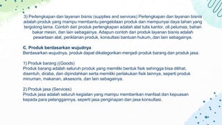 3) Perlengkapan dan layanan bisnis (supplies and services) Perlengkapan dan layanan bisnis
adalah produk yang mampu membantu pengelolaan produk dan mempunyai daya tahan yang
tergolong lama. Contoh dari produk perlengkapan adalah alat tulis kantor, oli pelumas, bahan
bakar mesin, dan lain sebagainya. Adapun contoh dari produk layanan bisnis adalah
pewartaan alat, periklanan produk, konsultasi bantuan hukum, dan lain sebagainya.
C. Produk berdasarkan wujudnya
Berdasarkan wujudnya, produk dapat dikategorikan menjadi produk barang dan produk jasa.
1) Produk barang ((Goods)
Produk barang adalah seluruh produk yang memiliki bentuk fisik sehingga bisa dilihat,
disentuh, diraba, dan dipindahkan serta memiliki perlakukan fisik lainnya, seperti produk
minuman, makanan, aksesoris, dan lain sebagainya.
2) Produk jasa (Services)
Produk jasa adalah seluruh kegiatan yang mampu memberikan manfaat dan kepuasan
kepada para pelanggannya, seperti jasa penginapan dan jasa konsultasi.
 