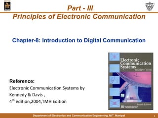 Department of Electronics and Communication Engineering, MIT, Manipal 1
Chapter-8: Introduction to Digital Communication
Reference:
Electronic Communication Systems by
Kennedy & Davis ,
4th
edition,2004,TMH Edition
Part - III
Principles of Electronic Communication
 