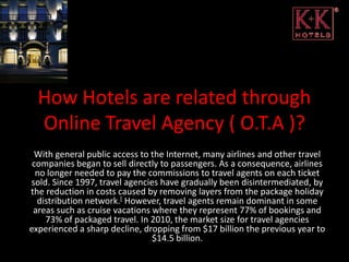 How Hotels are related through
  Online Travel Agency ( O.T.A )?
 With general public access to the Internet, many airlines and other travel
 companies began to sell directly to passengers. As a consequence, airlines
  no longer needed to pay the commissions to travel agents on each ticket
sold. Since 1997, travel agencies have gradually been disintermediated, by
the reduction in costs caused by removing layers from the package holiday
  distribution network.[ However, travel agents remain dominant in some
 areas such as cruise vacations where they represent 77% of bookings and
    73% of packaged travel. In 2010, the market size for travel agencies
experienced a sharp decline, dropping from $17 billion the previous year to
                                $14.5 billion.
 
