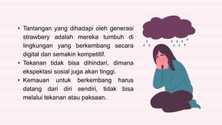 • Tantangan yang dihadapi oleh generasi
strawbery adalah mereka tumbuh di
lingkungan yang berkembang secara
digital dan semakin kompetitif.
• Tekanan tidak bisa dihindari, dimana
ekspektasi sosial juga akan tinggi.
• Kemauan untuk berkembang harus
datang dari diri sendiri, tidak bisa
melalui tekanan atau paksaan.
 