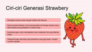 Ciri-ciri Generasi Strawbery
Seringkali merasa rentan dengan kritikan dan tekanan.
Sering merasa tertekan untuk menyesuaikan diri dengan standar yang
tidak realistis yang ditetapkan di media sosial.
Kecenderungan untuk mendapatkan atau melakukan hal yang sifatnya
instan.
Ketergantungan teknologi yang berlebihan yang juga dapat menjadi
sumber masalah.
 
