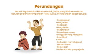Perundungan
Perundungan adalah kekerasan fisik/psikis yang dilakukan secara
berulang karena ketimpangan relasi kuasa. Perundungan dapat berupa:
•Penganiyaan
•Pengucilan
•Penolakan
•Pengabaian
•Penghinaan
•Penyebaran rumor
•Panggilan yang mengejek
•Intimidasi
•Teror
•Perbuatan memalukan di
depan umum
•Pemerasan
•Perbuatan lain yang sejenis
 
