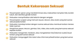 Bentuk Kekerasan Seksual
Penyampaian ujaran yang mendiskriminasi atau melecehkan tampilan fisik, kondisi
tubuh, dan identitas gender korban
Perbuatan memprlihatkan alat kelamin dengan sengaja
Penyampaian ucapan yang memuat rayuan, lelucon, atau siulan yang bernuansa
seksual pada korban
Perbuatan menatap korban dengan nuansa seksual atau membuat korban merasa
tidak nyaman
Pengiriman pesan, lelucon, gambar, foto, video, atau audio yang bernuansa seksual
kepada korban
Perbuatan mengambil, merekam, atau mengedarkan foto/rekaman audio/visual
korban yang bernuansa seksual
Perbuatan mengunggah foto tubuh atau informasi pribadi korban yang bernuansa
seksual
 