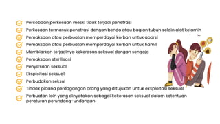 Eksploitasi seksual
Perbudakan seksul
Tindak pidana perdagangan orang yang ditujukan untuk eksploitasi seksual
Perbuatan lain yang dinyatakan sebagai kekerasan seksual dalam ketentuan
peraturan perundang-undangan
Penyiksaan seksual
Pemaksaan sterilisasi
Membiarkan terjadinya kekerasan seksual dengan sengaja
Pemaksaan atau perbuatan memperdayai korban untuk hamil
Pemaksaan atau perbuatan memperdayai korban untuk aborsi
Percobaan perkosaan meski tidak terjadi penetrasi
Perkosaan termasuk penetrasi dengan benda atau bagian tubuh selain alat kelamin
 
