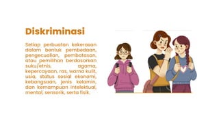 Diskriminasi
Setiap perbuatan kekerasan
dalam bentuk pembedaan,
pengecualian, pembatasan,
atau pemilihan berdasarkan
suku/etnis, agama,
kepercayaan, ras, warna kulit,
usia, status sosial ekonomi,
kebangsaan, jenis kelamin,
dan kemampuan intelektual,
mental, sensorik, serta fisik.
 