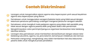 Contoh Diskriminasi
Larangan untuk mengamalkan ajaran agama atau kepercayaan yanh sesuai keyakinan
agama atau kepercayaan yang dianut
Pemaksaan untuk menggunakan seragam/pakaian kerja yang tidak sesuai dengan
ketentuan peraturan perundang-undangan mengenai peraturan seragam sekolah
Pemaksaan untuk mengikuti mata pelajaran agama yang diajar oleh pendidik yang
tidak sesuai dengan agama peserta didik yang telah diakui oleh pemerintah
Mengistimewakan calon pemimpin/pengurus organisasi berdasarkan latar belakang
identitas tertentu
Larangan atau pemaksaan untuk memberikan donasi/bantuan dengan alasan latar
belakang suku/etnis, agama, ras, jenis kelamin, kemampuan intelektual, dan lainnya
Perbuatan mengurangi, menghalangi, atau tidak memberikan hak atau kebutuhan
peserta didik untuk mengikuti proses pendidikan
 