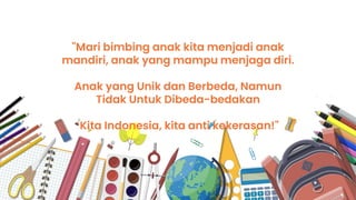 "Mari bimbing anak kita menjadi anak
mandiri, anak yang mampu menjaga diri.
Anak yang Unik dan Berbeda, Namun
Tidak Untuk Dibeda-bedakan
Kita Indonesia, kita anti kekerasan!"
 