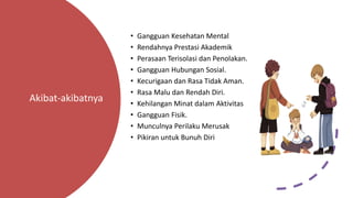 Akibat-akibatnya
• Gangguan Kesehatan Mental
• Rendahnya Prestasi Akademik
• Perasaan Terisolasi dan Penolakan.
• Gangguan Hubungan Sosial.
• Kecurigaan dan Rasa Tidak Aman.
• Rasa Malu dan Rendah Diri.
• Kehilangan Minat dalam Aktivitas
• Gangguan Fisik.
• Munculnya Perilaku Merusak
• Pikiran untuk Bunuh Diri
 
