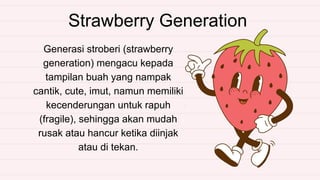 Strawberry Generation
Generasi stroberi (strawberry
generation) mengacu kepada
tampilan buah yang nampak
cantik, cute, imut, namun memiliki
kecenderungan untuk rapuh
(fragile), sehingga akan mudah
rusak atau hancur ketika diinjak
atau di tekan.
 