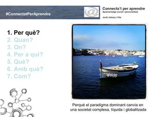#ConnectatPerAprendre



1. Per què?
2. Quan?
3. On?
4. Per a qui?
5. Què?
6. Amb què?
7. Com?



                         Perquè el paradigma dominant canvia en
                        una societat complexa, líquida i globalitzada
 