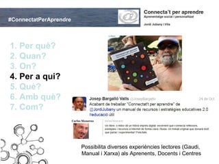#ConnectatPerAprendre



1. Per què?
2. Quan?
3. On?
4. Per a qui?
5. Què?
6. Amb què?
7. Com?



                        Possibilita diverses experiències lectores (Gaudi,
                        Manual i Xarxa) als Aprenents, Docents i Centres
 