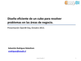 Diseño eficiente de un cubo para resolver
problemas en las áreas de negocio.
Presentación OpenBI Day, Octubre 2013.

Sebastián Rodríguez Robotham
srodriguez@easybi.cl

www.EasyBI.cl

1

 