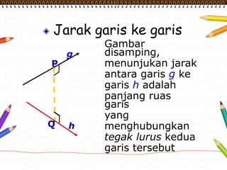 Jarak garis ke garis
Gambar
disamping,
menunjukan jarak
antara garis g ke
garis h adalah
panjang ruas
garis
yang
menghubungkan
tegak lurus kedua
garis tersebut
P
Q
g
h
 