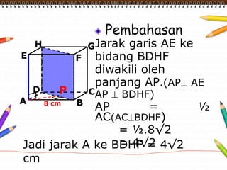 Pembahasan
Jarak garis AE ke
bidang BDHF
diwakili oleh
panjang AP.(AP AE
AP BDHF)
AP = ½
AC(AC BDHF)
= ½.8√2
= 4√2
A B
CD
H
E F
G
8 cm
P
Jadi jarak A ke BDHF = 4√2
cm
 