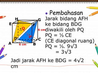 Pembahasan
Jarak bidang AFH
ke bidang BDG
diwakili oleh PQ
PQ = ⅓ CE
(CE diagonal ruang)
PQ = ⅓. 9√3
= 3√3
A B
CD
H
E F
G
6 cm
6 cm
P
Q
Jadi jarak AFH ke BDG = 4√2
cm
 