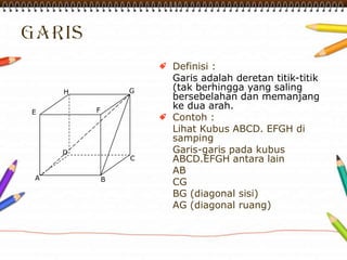 Definisi :
Garis adalah deretan titik-titik
(tak berhingga yang saling
bersebelahan dan memanjang
ke dua arah.
Contoh :
Lihat Kubus ABCD. EFGH di
samping
Garis-garis pada kubus
ABCD.EFGH antara lain
AB
CG
BG (diagonal sisi)
AG (diagonal ruang)
A
H G
FE
D
C
B
 
