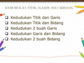  Kedudukan Titik dan Garis
 Kedudukan Titik dan Bidang
 Kedudukan 2 buah Garis
 Kedudukan Garis dan Bidang
 Kedudukan 2 buah Bidang
 