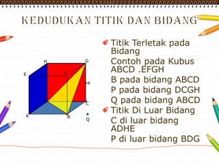 Titik Terletak pada
Bidang
Contoh pada Kubus
ABCD .EFGH
B pada bidang ABCD
P pada bidang DCGH
Q pada bidang ABCD
Titik Di Luar Bidang
C di luar bidang
ADHE
P di luar bidang BDG
A
H G
FE
D
C
B
P
Q
 