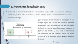 4.1:Movimiento de traslación pura
 Se presenta un movimiento de traslación pura cuando el cuerpo cambia de posición sin cambiar su
orientación, es decir, todos los cuerpos del cuerpo sufren el mismo desplazamiento a medida que
transcurre el tiempo
para analizar el movimiento de traslación de un
cuerpo rígido se utilizan los mismos métodos
empleados para la dinámica de una partícula,
teniendo en cuenta que el centro de masa es la
partícula de interés. O sea, para el movimiento
de traslación de un cuerpo rígido de masa
constante m, la segunda ley de Newton adquiere
la forma
𝐹 = 𝑚𝑎𝑐
 