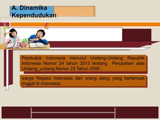 2
A. Dinamika
Kependudukan
Penduduk Indonesia menurut Undang-Undang Republik
Indonesia Nomor 24 tahun 2013 tentang Perubahan atas
Undang_undang Nomor 23 Tahun 2006 :
warga Negara Indonesia dan orang asing yang bertempat
tinggal di Indonesia.
 