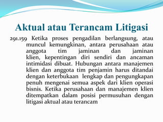 Aktual atau Terancam Litigasi
291.159 Ketika proses pengadilan berlangsung, atau
muncul kemungkinan, antara perusahaan atau
anggota
tim
jaminan
dan
jaminan
klien, kepentingan diri sendiri dan ancaman
intimidasi dibuat. Hubungan antara manajemen
klien dan anggota tim penjamin harus ditandai
dengan keterbukaan lengkap dan pengungkapan
penuh mengenai semua aspek dari klien operasi
bisnis. Ketika perusahaan dan manajemen klien
ditempatkan dalam posisi permusuhan dengan
litigasi aktual atau terancam

 
