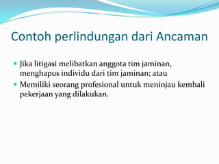 Contoh perlindungan dari Ancaman
 Jika litigasi melibatkan anggota tim jaminan,

menghapus individu dari tim jaminan; atau
 Memiliki seorang profesional untuk meninjau kembali
pekerjaan yang dilakukan.

 