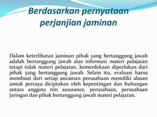 Berdasarkan pernyataan
perjanjian jaminan

Dalam keterlibatan jaminan pihak yang bertanggung jawab
adalah bertanggung jawab atas informasi materi pelajaran
tetapi tidak materi pelajaran, kemerdekaan diperlukan dari
pihak yang bertanggung jawab. Selain itu, evaluasi harus
membuat dari setiap ancaman perusahaan memiliki alasan
untuk percaya diciptakan oleh kepentingan dan hubungan
antara anggota tim assurance, perusahaan, perusahaan
jaringan dan pihak bertanggung jawab materi pelajaran.

 