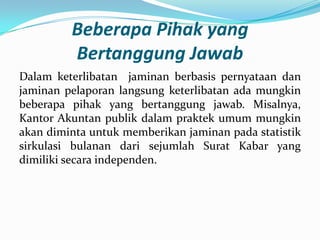 Beberapa Pihak yang
Bertanggung Jawab
Dalam keterlibatan jaminan berbasis pernyataan dan
jaminan pelaporan langsung keterlibatan ada mungkin
beberapa pihak yang bertanggung jawab. Misalnya,
Kantor Akuntan publik dalam praktek umum mungkin
akan diminta untuk memberikan jaminan pada statistik
sirkulasi bulanan dari sejumlah Surat Kabar yang
dimiliki secara independen.

 