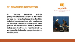 El Coaching deportivo trabaja
principalmente la motivación y el desarrollo
de todo el potencial del deportista. También
trabaja el empoderamiento y las habilidades
de liderazgo. En caso de lesión ayuda en el
proceso de recuperación. Además, también
trabaja con el entrenador y con los árbitros,
y mejora el trabajo del grupo de deportistas,
estableciendo.
 