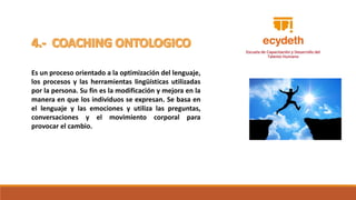 Es un proceso orientado a la optimización del lenguaje,
los procesos y las herramientas lingüísticas utilizadas
por la persona. Su fin es la modificación y mejora en la
manera en que los individuos se expresan. Se basa en
el lenguaje y las emociones y utiliza las preguntas,
conversaciones y el movimiento corporal para
provocar el cambio.
 