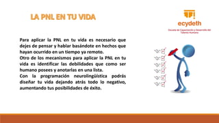 Para aplicar la PNL en tu vida es necesario que
dejes de pensar y hablar basándote en hechos que
hayan ocurrido en un tiempo ya remoto.
Otro de los mecanismos para aplicar la PNL en tu
vida es identificar las debilidades que como ser
humano posees y anotarlas en una lista.
Con la programación neurolingüística podrás
diseñar tu vida dejando atrás todo lo negativo,
aumentando tus posibilidades de éxito.
 