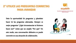 Date la oportunidad de preguntar y plantéate
hacer tú las preguntas adecuadas. Siempre es
mejor preguntar “¿Qué circunstancias te hicieron
hacer eso?” Antes que un amplio “Por qué.” De
este modo, una conversación defensiva se puede
convertirenunasituacióndecolaboración.
 