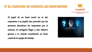 El papel de un buen coach no es dar
respuestas a su pupilo sino permitir que las
personas descubran las respuestas por sí
mismos. Si consiguen llegar a este objetivo
gracias a ti, estarás considerado un buen
coachdetuequipodetrabajo.
 