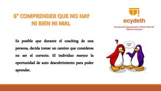 Es posible que durante el coaching de una
persona, decida tomar un camino que consideras
no ser el correcto. El individuo merece la
oportunidad de auto descubrimiento para poder
aprender.
 