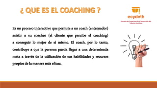 Es un proceso interactivo que permite auncoach(entrenador)
asistir a su coachee (el cliente que percibe el coaching)
a conseguir lo mejor de sí mismo. El coach, por lo tanto,
contribuye a que la persona pueda llegar a una determinada
meta a través de la utilización de sus habilidades y recursos
propiosdelamaneramáseficaz.
 