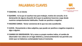 QUIEBRE.- Es lo que el coachee trae para trabajar, motivo de consulta. Es la
declaración de alguna situación de la que no podemos hacernos cargo desde
nuestros comportamiento habituales. Puede ser positivo o negativo.
JUICIO.- Pensamiento o idea subjetiva, que puede ser positiva o negativa respecto a
algo o alguien.
HACERSE CARGO.- Tomar conciencia de lo que nos esta sucediendo.
CAMBIO DE OBSERVADOR.-Tal y como su propio nombre indica, el cambio de
observador nos coloca en un lugar distinto y, consecuentemente nos permite una
visión que no habíamos contemplado hasta el momento.
COACHEE.- Es el cliente
 