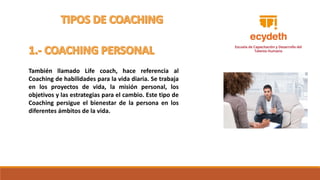 También llamado Life coach, hace referencia al
Coaching de habilidades para la vida diaria. Se trabaja
en los proyectos de vida, la misión personal, los
objetivos y las estrategias para el cambio. Este tipo de
Coaching persigue el bienestar de la persona en los
diferentes ámbitos de la vida.
 
