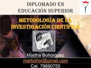 DIPLOMADO EN EDUCACIÓN SUPERIOR  METODOLOGÍA DE LA INVESTIGACIÓN científica Martha Bohórquez marbohor@gmail.com Cel. 79690755 