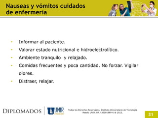 Nauseas y vómitos cuidados
de enfermería



 •   Informar al paciente.
 •   Valorar estado nutricional e hidroelectrolítico.
 •   Ambiente tranquilo y relajado.
 •   Comidas frecuentes y poca cantidad. No forzar. Vigilar
     olores.
 •   Distraer, relajar.




                             Todos los Derechos Reservados. Instituto Universitario de Tecnología
                                           Readic UNIR. Rif J-30001989-6 ® 2012.
                                                                                                    31
 