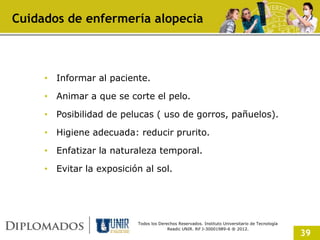 Cuidados de enfermería alopecia



     • Informar al paciente.

     • Animar a que se corte el pelo.

     • Posibilidad de pelucas ( uso de gorros, pañuelos).

     • Higiene adecuada: reducir prurito.

     • Enfatizar la naturaleza temporal.

     • Evitar la exposición al sol.




                          Todos los Derechos Reservados. Instituto Universitario de Tecnología
                                        Readic UNIR. Rif J-30001989-6 ® 2012.
                                                                                                 39
 