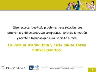 Elige recordar que todo problema tiene solución. Los
problemas y dificultades son temporales, aprende la lección
      y ábrete a lo bueno que el universo te ofrece.

La vida es maravillosa y cada día se abren
            nuevas puertas.



                         Todos los Derechos Reservados. Instituto Universitario de Tecnología
                                       Readic UNIR. Rif J-30001989-6 ® 2012.
                                                                                                44
 