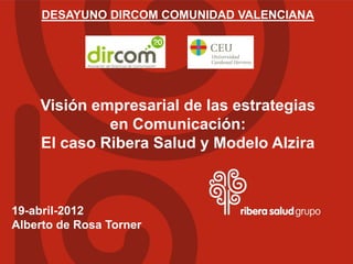 DESAYUNO DIRCOM COMUNIDAD VALENCIANA




    Visión empresarial de las estrategias
             en Comunicación:
    El caso Ribera Salud y Modelo Alzira



19-abril-2012
Alberto de Rosa Torner
 