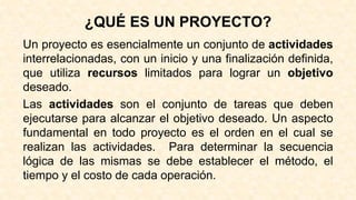 ¿QUÉ ES UN PROYECTO?
Un proyecto es esencialmente un conjunto de actividades
interrelacionadas, con un inicio y una finalización definida,
que utiliza recursos limitados para lograr un objetivo
deseado.
Las actividades son el conjunto de tareas que deben
ejecutarse para alcanzar el objetivo deseado. Un aspecto
fundamental en todo proyecto es el orden en el cual se
realizan las actividades. Para determinar la secuencia
lógica de las mismas se debe establecer el método, el
tiempo y el costo de cada operación.
 