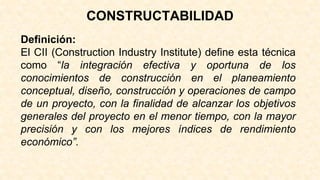 CONSTRUCTABILIDAD
Definición:
El CII (Construction Industry Institute) define esta técnica
como “la integración efectiva y oportuna de los
conocimientos de construcción en el planeamiento
conceptual, diseño, construcción y operaciones de campo
de un proyecto, con la finalidad de alcanzar los objetivos
generales del proyecto en el menor tiempo, con la mayor
precisión y con los mejores índices de rendimiento
económico”.
 