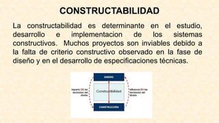 La constructabilidad es determinante en el estudio,
desarrollo e implementacion de los sistemas
constructivos. Muchos proyectos son inviables debido a
la falta de criterio constructivo observado en la fase de
diseño y en el desarrollo de especificaciones técnicas.
CONSTRUCTABILIDAD
 
