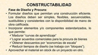 Fase de Diseño y Procura:
• Formular diseños que permitan una construcción eficiente.
Los diseños deben ser simples, flexibles, secuenciables,
sustituibles y consistentes con la disponibilidad de mano de
obra calificada.
• Incorporar elementos y/o componentes estandarizados, lo
que permite:
Madurar “curvas de aprendizaje”
Lograr acuerdos comerciales para la procura de bienes
Obtener descuentos por “economías de escala”
Reducir tiempos de diseño (se trabaja con “bloques”).
• Aprovechar el material en stock de un proyecto en otro.
CONSTRUCTABILIDAD
 